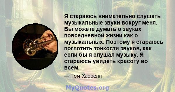 Я стараюсь внимательно слушать музыкальные звуки вокруг меня. Вы можете думать о звуках повседневной жизни как о музыкальных. Поэтому я стараюсь поглотить тонкости звуков, как если бы я слушал музыку. Я стараюсь увидеть 