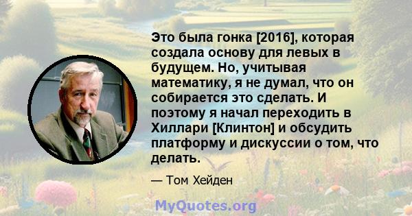 Это была гонка [2016], которая создала основу для левых в будущем. Но, учитывая математику, я не думал, что он собирается это сделать. И поэтому я начал переходить в Хиллари [Клинтон] и обсудить платформу и дискуссии о