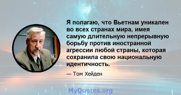 Я полагаю, что Вьетнам уникален во всех странах мира, имея самую длительную непрерывную борьбу против иностранной агрессии любой страны, которая сохранила свою национальную идентичность.