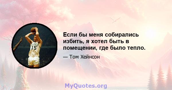 Если бы меня собирались избить, я хотел быть в помещении, где было тепло.