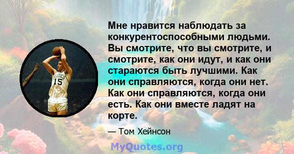 Мне нравится наблюдать за конкурентоспособными людьми. Вы смотрите, что вы смотрите, и смотрите, как они идут, и как они стараются быть лучшими. Как они справляются, когда они нет. Как они справляются, когда они есть.