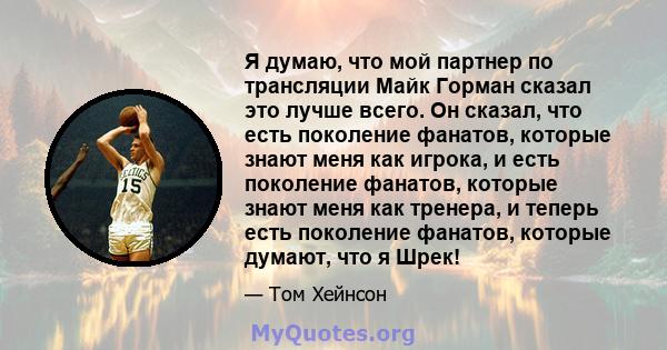 Я думаю, что мой партнер по трансляции Майк Горман сказал это лучше всего. Он сказал, что есть поколение фанатов, которые знают меня как игрока, и есть поколение фанатов, которые знают меня как тренера, и теперь есть