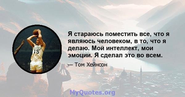 Я стараюсь поместить все, что я являюсь человеком, в то, что я делаю. Мой интеллект, мои эмоции. Я сделал это во всем.