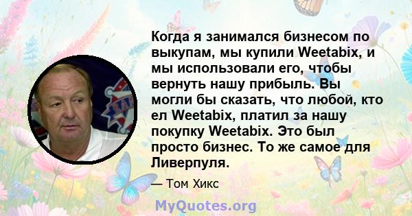 Когда я занимался бизнесом по выкупам, мы купили Weetabix, и мы использовали его, чтобы вернуть нашу прибыль. Вы могли бы сказать, что любой, кто ел Weetabix, платил за нашу покупку Weetabix. Это был просто бизнес. То