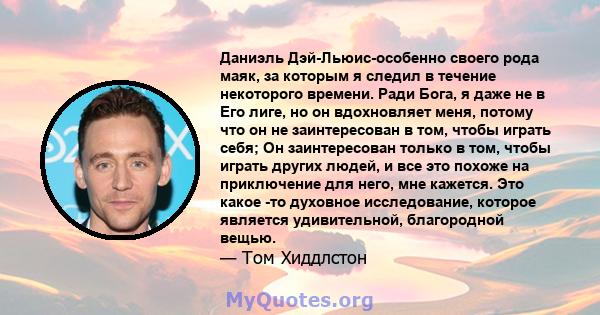 Даниэль Дэй-Льюис-особенно своего рода маяк, за которым я следил в течение некоторого времени. Ради Бога, я даже не в Его лиге, но он вдохновляет меня, потому что он не заинтересован в том, чтобы играть себя; Он