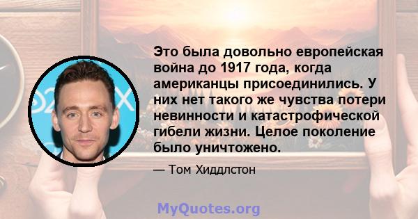 Это была довольно европейская война до 1917 года, когда американцы присоединились. У них нет такого же чувства потери невинности и катастрофической гибели жизни. Целое поколение было уничтожено.