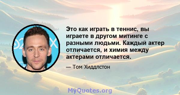 Это как играть в теннис, вы играете в другом митинге с разными людьми. Каждый актер отличается, и химия между актерами отличается.