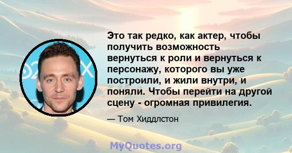 Это так редко, как актер, чтобы получить возможность вернуться к роли и вернуться к персонажу, которого вы уже построили, и жили внутри, и поняли. Чтобы перейти на другой сцену - огромная привилегия.