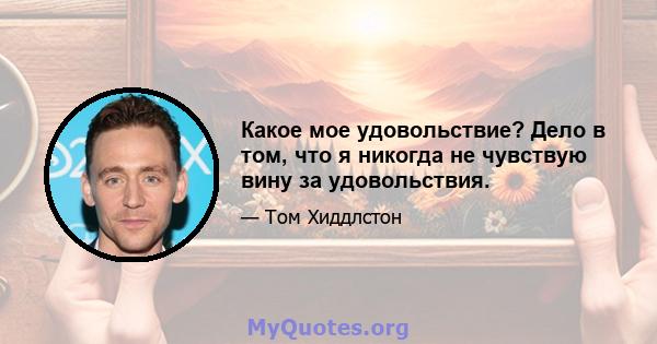 Какое мое удовольствие? Дело в том, что я никогда не чувствую вину за удовольствия.