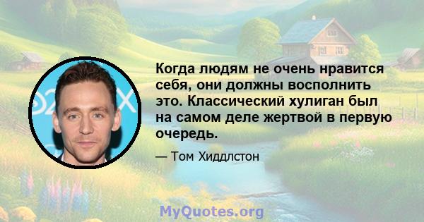 Когда людям не очень нравится себя, они должны восполнить это. Классический хулиган был на самом деле жертвой в первую очередь.