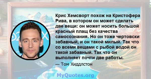 Крис Хемсворт похож на Кристофера Рива, в котором он может сделать две вещи: он может носить большой красный плащ без качества самосознания. Но он тоже чертовски забавный, и он такой милый. Так что со всеми вещами с