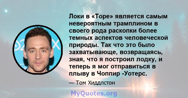 Локи в «Торе» является самым невероятным трамплином в своего рода раскопки более темных аспектов человеческой природы. Так что это было захватывающе, возвращаясь, зная, что я построил лодку, и теперь я мог отправиться в 