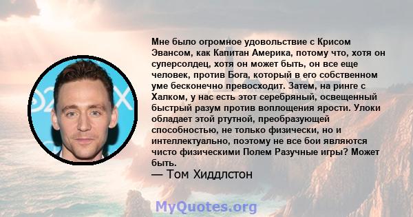 Мне было огромное удовольствие с Крисом Эвансом, как Капитан Америка, потому что, хотя он суперсолдец, хотя он может быть, он все еще человек, против Бога, который в его собственном уме бесконечно превосходит. Затем, на 