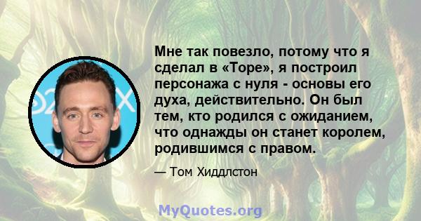 Мне так повезло, потому что я сделал в «Торе», я построил персонажа с нуля - основы его духа, действительно. Он был тем, кто родился с ожиданием, что однажды он станет королем, родившимся с правом.