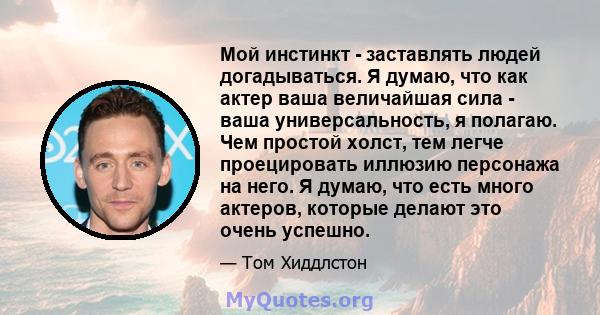 Мой инстинкт - заставлять людей догадываться. Я думаю, что как актер ваша величайшая сила - ваша универсальность, я полагаю. Чем простой холст, тем легче проецировать иллюзию персонажа на него. Я думаю, что есть много