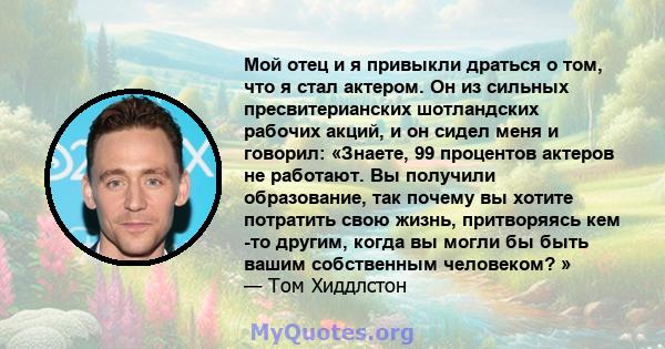 Мой отец и я привыкли драться о том, что я стал актером. Он из сильных пресвитерианских шотландских рабочих акций, и он сидел меня и говорил: «Знаете, 99 процентов актеров не работают. Вы получили образование, так