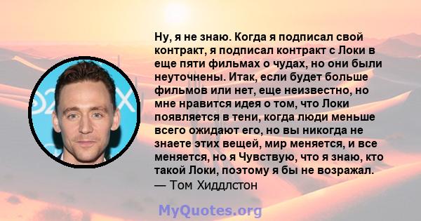 Ну, я не знаю. Когда я подписал свой контракт, я подписал контракт с Локи в еще пяти фильмах о чудах, но они были неуточнены. Итак, если будет больше фильмов или нет, еще неизвестно, но мне нравится идея о том, что Локи 