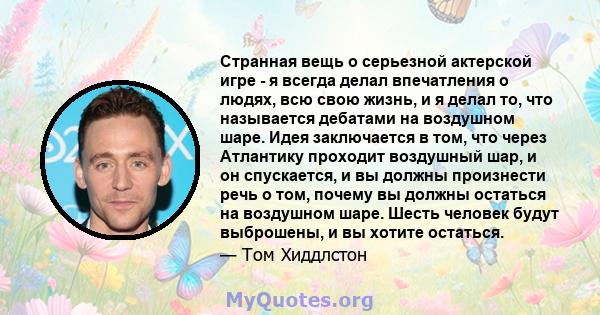 Странная вещь о серьезной актерской игре - я всегда делал впечатления о людях, всю свою жизнь, и я делал то, что называется дебатами на воздушном шаре. Идея заключается в том, что через Атлантику проходит воздушный шар, 