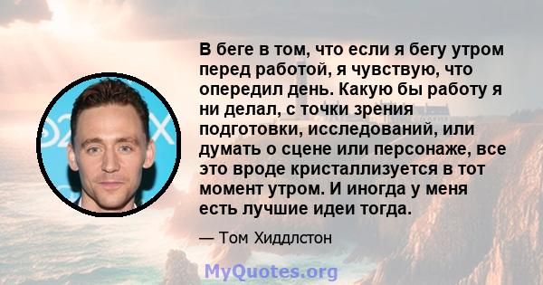 В беге в том, что если я бегу утром перед работой, я чувствую, что опередил день. Какую бы работу я ни делал, с точки зрения подготовки, исследований, или думать о сцене или персонаже, все это вроде кристаллизуется в