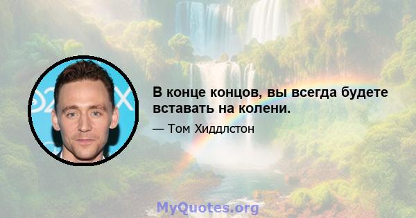 В конце концов, вы всегда будете вставать на колени.