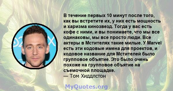 В течение первых 10 минут после того, как вы встретите их, у них есть мощность и харизма кинозвезд. Тогда у вас есть кофе с ними, и вы понимаете, что мы все одинаковы, мы все просто люди. Все актеры в Мстителях такие