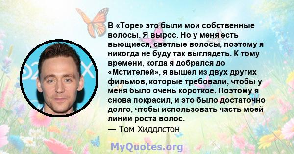 В «Торе» это были мои собственные волосы. Я вырос. Но у меня есть вьющиеся, светлые волосы, поэтому я никогда не буду так выглядеть. К тому времени, когда я добрался до «Мстителей», я вышел из двух других фильмов,