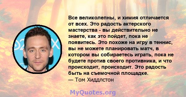 Все великолепны, и химия отличается от всех. Это радость актерского мастерства - вы действительно не знаете, как это пойдет, пока не появитесь. Это похоже на игру в теннис, вы не можете планировать матч, в котором вы