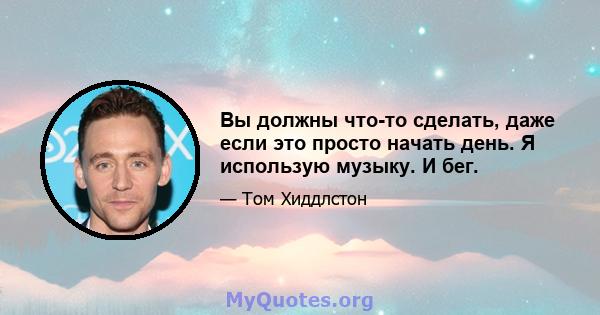 Вы должны что-то сделать, даже если это просто начать день. Я использую музыку. И бег.