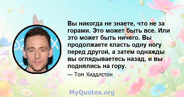 Вы никогда не знаете, что не за горами. Это может быть все. Или это может быть ничего. Вы продолжаете класть одну ногу перед другой, а затем однажды вы оглядываетесь назад, и вы поднялись на гору.