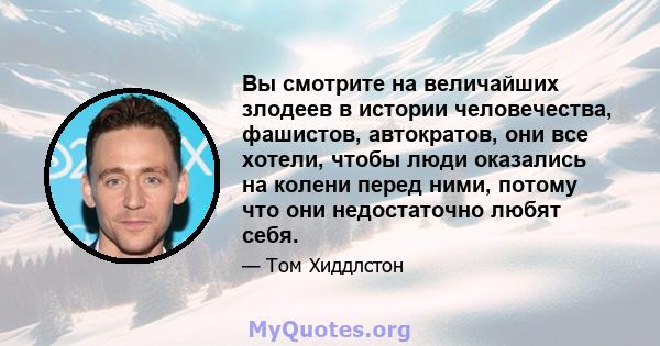 Вы смотрите на величайших злодеев в истории человечества, фашистов, автократов, они все хотели, чтобы люди оказались на колени перед ними, потому что они недостаточно любят себя.