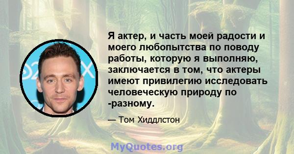 Я актер, и часть моей радости и моего любопытства по поводу работы, которую я выполняю, заключается в том, что актеры имеют привилегию исследовать человеческую природу по -разному.