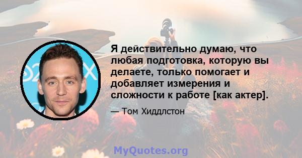 Я действительно думаю, что любая подготовка, которую вы делаете, только помогает и добавляет измерения и сложности к работе [как актер].