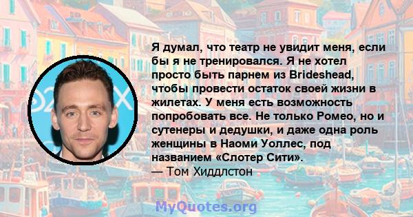 Я думал, что театр не увидит меня, если бы я не тренировался. Я не хотел просто быть парнем из Brideshead, чтобы провести остаток своей жизни в жилетах. У меня есть возможность попробовать все. Не только Ромео, но и