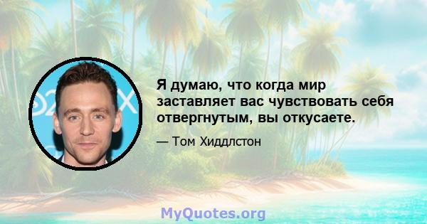 Я думаю, что когда мир заставляет вас чувствовать себя отвергнутым, вы откусаете.