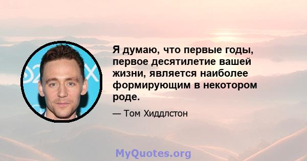 Я думаю, что первые годы, первое десятилетие вашей жизни, является наиболее формирующим в некотором роде.