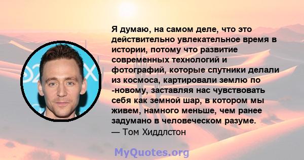 Я думаю, на самом деле, что это действительно увлекательное время в истории, потому что развитие современных технологий и фотографий, которые спутники делали из космоса, картировали землю по -новому, заставляя нас