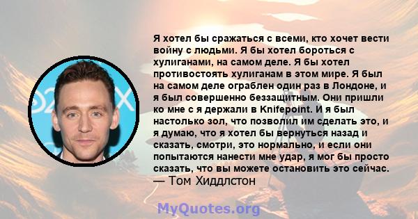 Я хотел бы сражаться с всеми, кто хочет вести войну с людьми. Я бы хотел бороться с хулиганами, на самом деле. Я бы хотел противостоять хулиганам в этом мире. Я был на самом деле ограблен один раз в Лондоне, и я был