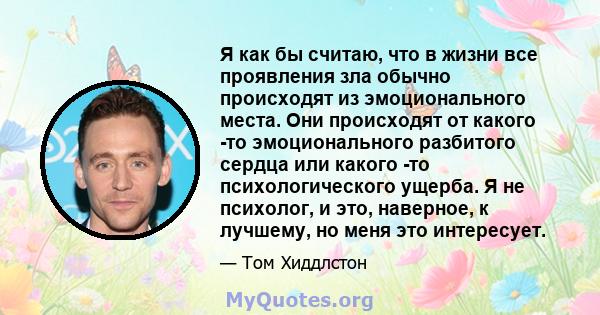 Я как бы считаю, что в жизни все проявления зла обычно происходят из эмоционального места. Они происходят от какого -то эмоционального разбитого сердца или какого -то психологического ущерба. Я не психолог, и это,