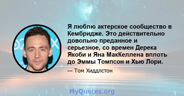 Я люблю актерское сообщество в Кембридже. Это действительно довольно преданное и серьезное, со времен Дерека Якоби и Яна МакКеллена вплоть до Эммы Томпсон и Хью Лори.