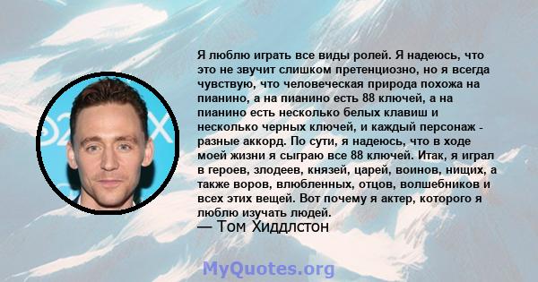 Я люблю играть все виды ролей. Я надеюсь, что это не звучит слишком претенциозно, но я всегда чувствую, что человеческая природа похожа на пианино, а на пианино есть 88 ключей, а на пианино есть несколько белых клавиш и 