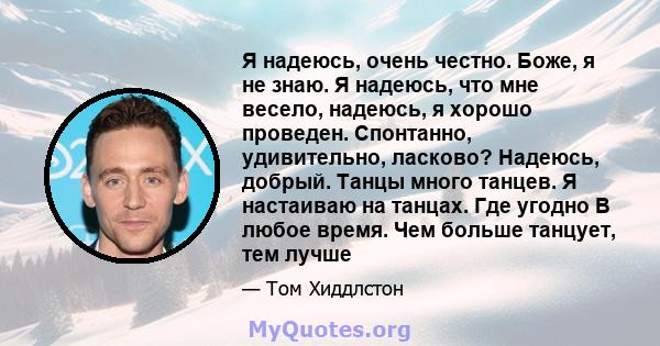 Я надеюсь, очень честно. Боже, я не знаю. Я надеюсь, что мне весело, надеюсь, я хорошо проведен. Спонтанно, удивительно, ласково? Надеюсь, добрый. Танцы много танцев. Я настаиваю на танцах. Где угодно В любое время. Чем 