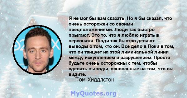 Я не мог бы вам сказать. Но я бы сказал, что очень осторожен со своими предположениями. Люди так быстро прыгают. Это то, что я люблю играть в персонажа. Люди так быстро делают выводы о том, кто он. Все дело в Локи в