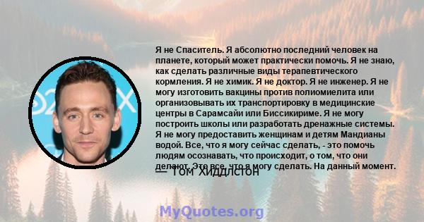 Я не Спаситель. Я абсолютно последний человек на планете, который может практически помочь. Я не знаю, как сделать различные виды терапевтического кормления. Я не химик. Я не доктор. Я не инженер. Я не могу изготовить