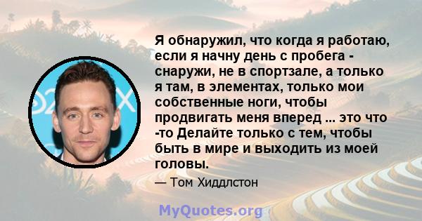 Я обнаружил, что когда я работаю, если я начну день с пробега - снаружи, не в спортзале, а только я там, в элементах, только мои собственные ноги, чтобы продвигать меня вперед ... это что -то Делайте только с тем, чтобы 