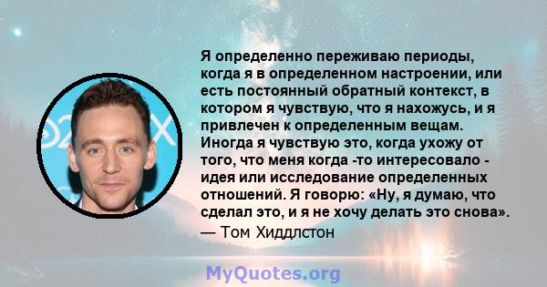 Я определенно переживаю периоды, когда я в определенном настроении, или есть постоянный обратный контекст, в котором я чувствую, что я нахожусь, и я привлечен к определенным вещам. Иногда я чувствую это, когда ухожу от