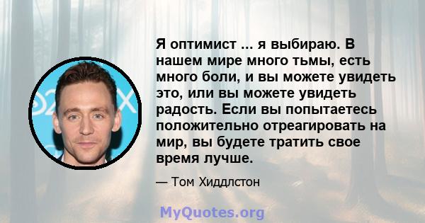 Я оптимист ... я выбираю. В нашем мире много тьмы, есть много боли, и вы можете увидеть это, или вы можете увидеть радость. Если вы попытаетесь положительно отреагировать на мир, вы будете тратить свое время лучше.