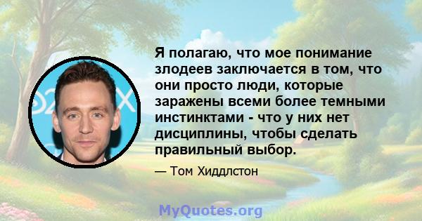 Я полагаю, что мое понимание злодеев заключается в том, что они просто люди, которые заражены всеми более темными инстинктами - что у них нет дисциплины, чтобы сделать правильный выбор.