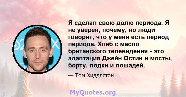 Я сделал свою долю периода. Я не уверен, почему, но люди говорят, что у меня есть период периода. Хлеб с масло британского телевидения - это адаптация Джейн Остин и мосты, борту, лодки и лошадей.