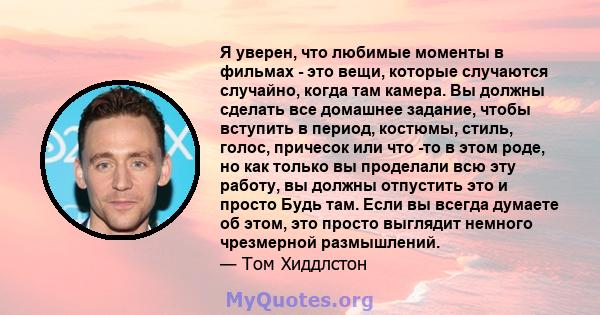 Я уверен, что любимые моменты в фильмах - это вещи, которые случаются случайно, когда там камера. Вы должны сделать все домашнее задание, чтобы вступить в период, костюмы, стиль, голос, причесок или что -то в этом роде, 