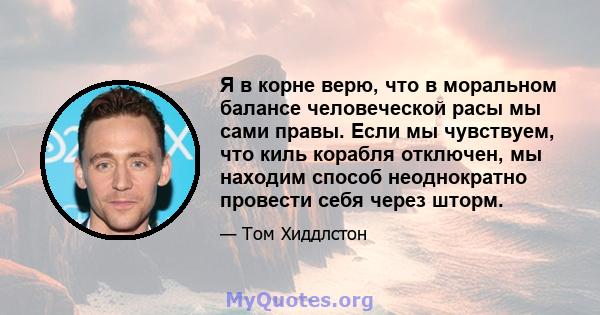 Я в корне верю, что в моральном балансе человеческой расы мы сами правы. Если мы чувствуем, что киль корабля отключен, мы находим способ неоднократно провести себя через шторм.